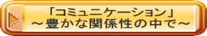 ｢コミュニケーション」 ～豊かな関係性の中で～