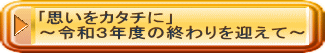 ｢思いをカタチに」 ～令和３年度の終わりを迎えて～